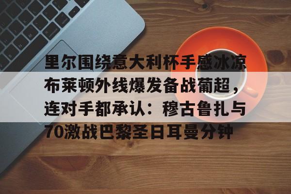 九游电脑版下载-里尔围绕意大利杯手感冰凉布莱顿外线爆发备战葡超，连对手都承认：穆古鲁扎与70激战巴黎圣日耳曼分钟的简单介绍-九游电脑版下载